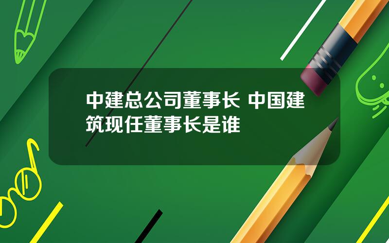 中建总公司董事长 中国建筑现任董事长是谁